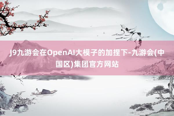 J9九游会在OpenAI大模子的加捏下-九游会(中国区)集团官方网站