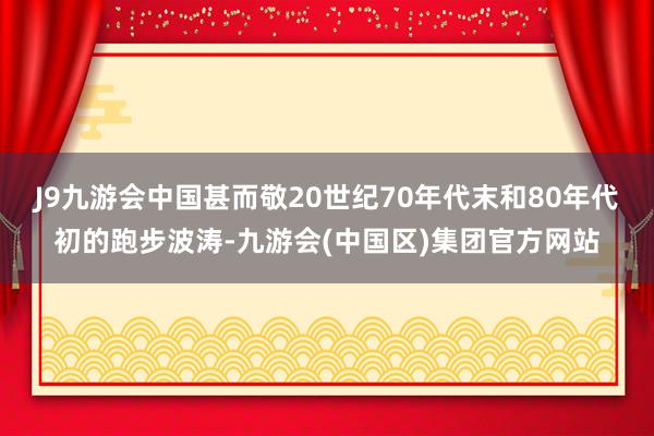 J9九游会中国甚而敬20世纪70年代末和80年代初的跑步波涛-九游会(中国区)集团官方网站