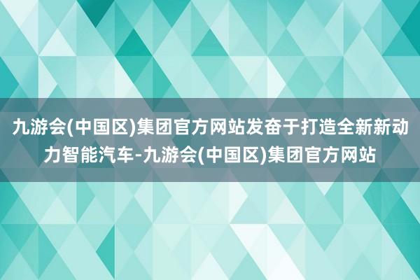 九游会(中国区)集团官方网站发奋于打造全新新动力智能汽车-九游会(中国区)集团官方网站