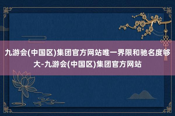 九游会(中国区)集团官方网站唯一界限和驰名度够大-九游会(中国区)集团官方网站