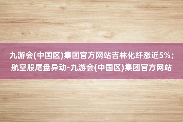 九游会(中国区)集团官方网站吉林化纤涨近5%；航空股尾盘异动-九游会(中国区)集团官方网站