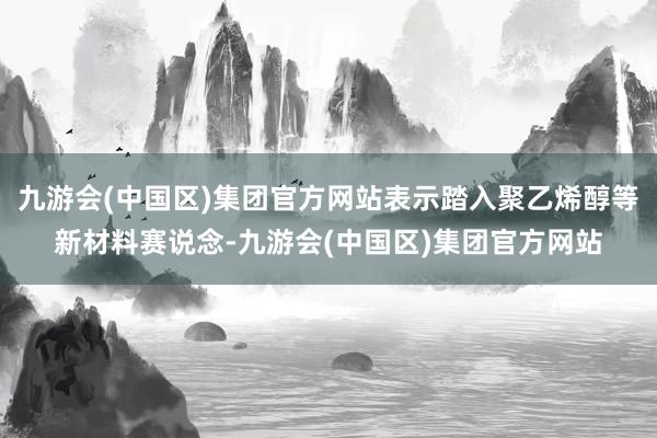 九游会(中国区)集团官方网站表示踏入聚乙烯醇等新材料赛说念-九游会(中国区)集团官方网站