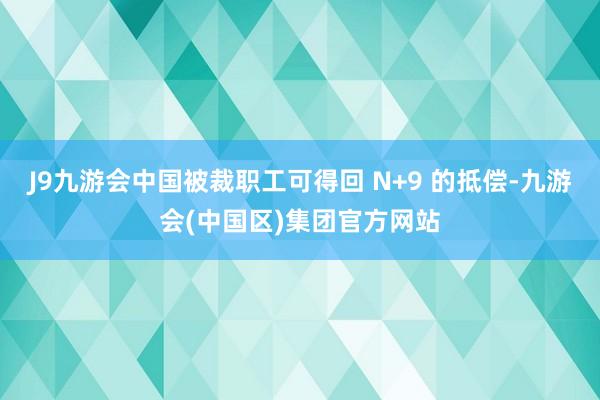 J9九游会中国被裁职工可得回 N+9 的抵偿-九游会(中国区)集团官方网站