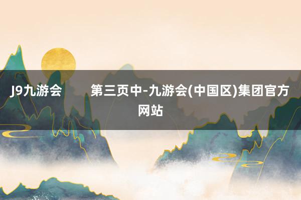 J9九游会        第三页中-九游会(中国区)集团官方网站