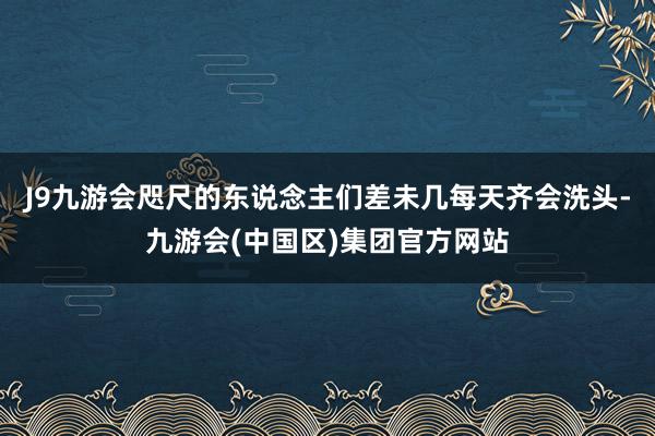 J9九游会咫尺的东说念主们差未几每天齐会洗头-九游会(中国区)集团官方网站