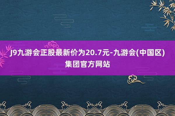 J9九游会正股最新价为20.7元-九游会(中国区)集团官方网站