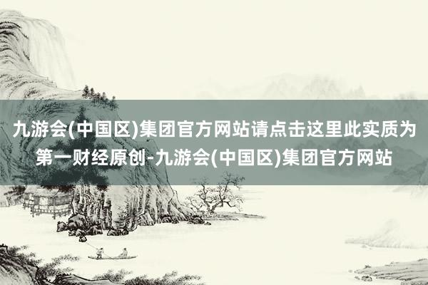 九游会(中国区)集团官方网站请点击这里此实质为第一财经原创-九游会(中国区)集团官方网站
