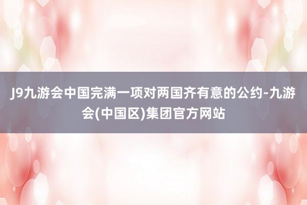 J9九游会中国完满一项对两国齐有意的公约-九游会(中国区)集团官方网站