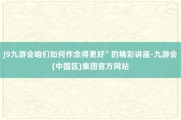 J9九游会咱们如何作念得更好”的精彩讲座-九游会(中国区)集团官方网站