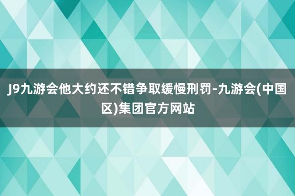 J9九游会他大约还不错争取缓慢刑罚-九游会(中国区)集团官方网站