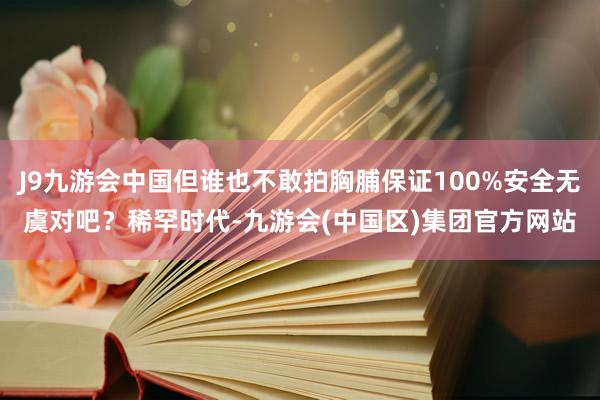 J9九游会中国但谁也不敢拍胸脯保证100%安全无虞对吧？稀罕时代-九游会(中国区)集团官方网站