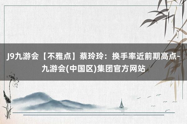 J9九游会【不雅点】蔡玲玲：换手率近前期高点-九游会(中国区)集团官方网站