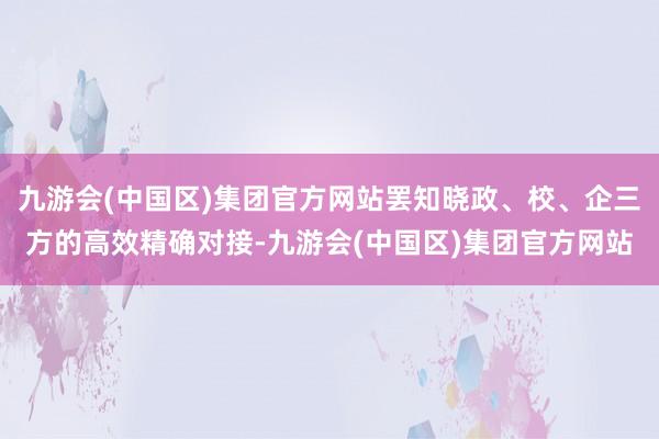 九游会(中国区)集团官方网站罢知晓政、校、企三方的高效精确对接-九游会(中国区)集团官方网站