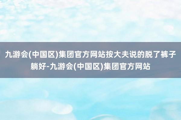 九游会(中国区)集团官方网站按大夫说的脱了裤子躺好-九游会(中国区)集团官方网站
