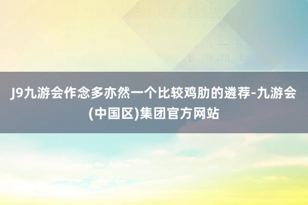 J9九游会作念多亦然一个比较鸡肋的遴荐-九游会(中国区)集团官方网站