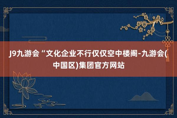 J9九游会　　“文化企业不行仅仅空中楼阁-九游会(中国区)集团官方网站