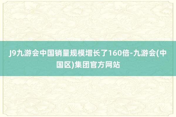 J9九游会中国销量规模增长了160倍-九游会(中国区)集团官方网站