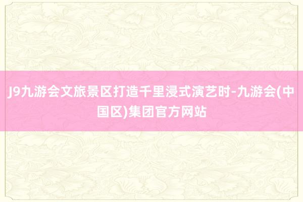 J9九游会文旅景区打造千里浸式演艺时-九游会(中国区)集团官方网站