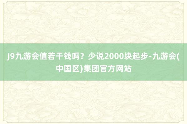 J9九游会值若干钱吗？少说2000块起步-九游会(中国区)集团官方网站
