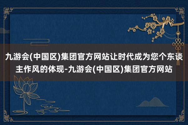 九游会(中国区)集团官方网站让时代成为您个东谈主作风的体现-九游会(中国区)集团官方网站