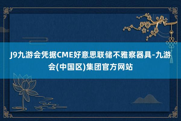 J9九游会　　凭据CME好意思联储不雅察器具-九游会(中国区)集团官方网站