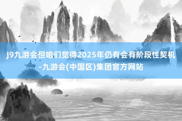 J9九游会但咱们觉得2025年仍有会有阶段性契机-九游会(中国区)集团官方网站