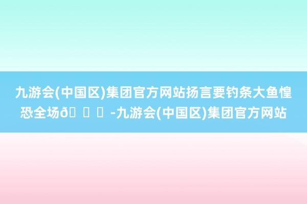 九游会(中国区)集团官方网站扬言要钓条大鱼惶恐全场🐟-九游会(中国区)集团官方网站