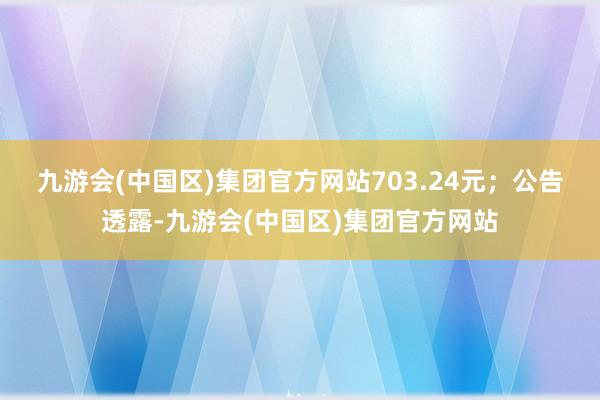 九游会(中国区)集团官方网站703.24元；　　公告透露-九游会(中国区)集团官方网站