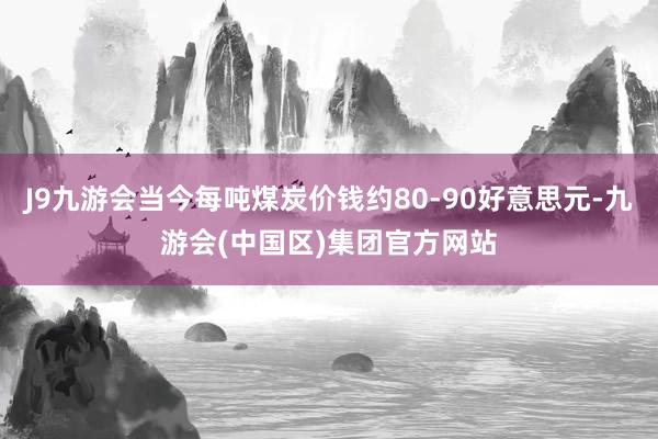 J9九游会当今每吨煤炭价钱约80-90好意思元-九游会(中国区)集团官方网站