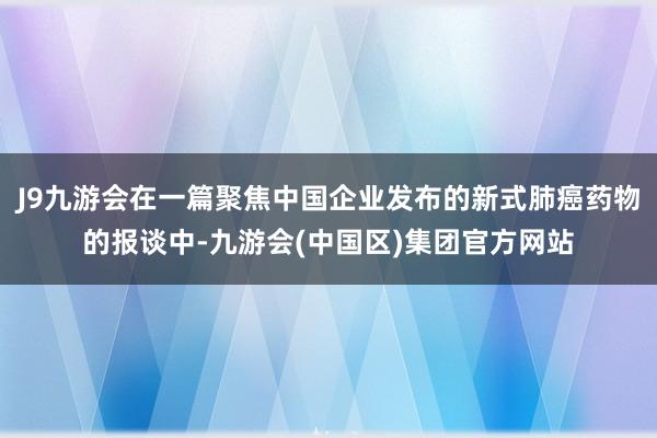 J9九游会在一篇聚焦中国企业发布的新式肺癌药物的报谈中-九游会(中国区)集团官方网站
