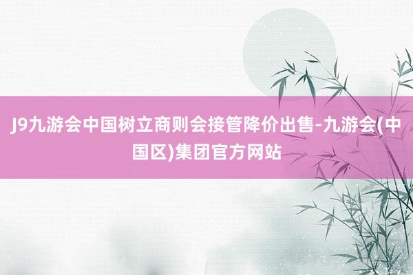 J9九游会中国树立商则会接管降价出售-九游会(中国区)集团官方网站