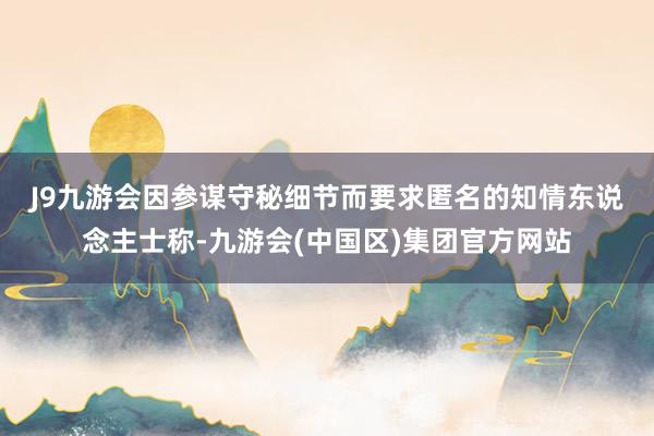 J9九游会　　因参谋守秘细节而要求匿名的知情东说念主士称-九游会(中国区)集团官方网站