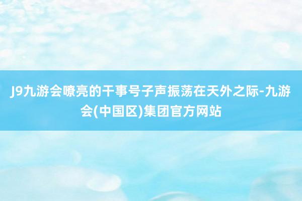 J9九游会嘹亮的干事号子声振荡在天外之际-九游会(中国区)集团官方网站