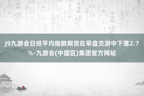 J9九游会日经平均指数期货在早盘交游中下落2.7%-九游会(中国区)集团官方网站