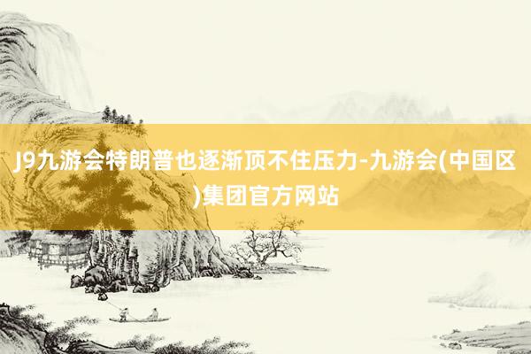 J9九游会特朗普也逐渐顶不住压力-九游会(中国区)集团官方网站