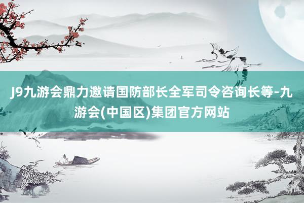 J9九游会鼎力邀请国防部长全军司令咨询长等-九游会(中国区)集团官方网站