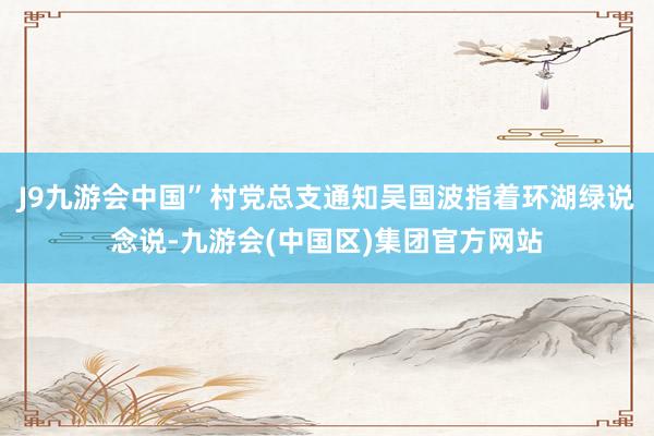 J9九游会中国”村党总支通知吴国波指着环湖绿说念说-九游会(中国区)集团官方网站