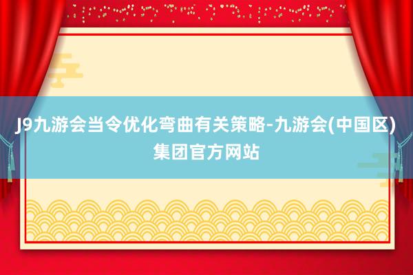 J9九游会当令优化弯曲有关策略-九游会(中国区)集团官方网站
