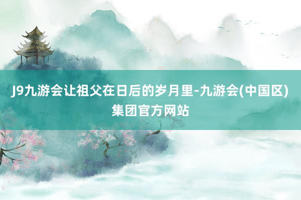 J9九游会让祖父在日后的岁月里-九游会(中国区)集团官方网站
