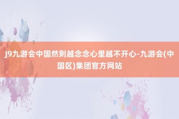 J9九游会中国然则越念念心里越不开心-九游会(中国区)集团官方网站