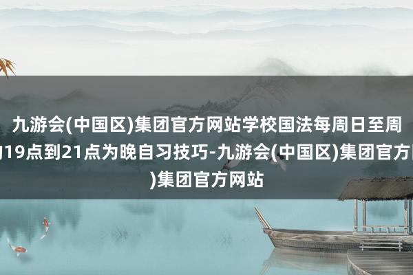 九游会(中国区)集团官方网站学校国法每周日至周四的19点到21点为晚自习技巧-九游会(中国区)集团官方网站