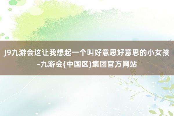 J9九游会这让我想起一个叫好意思好意思的小女孩-九游会(中国区)集团官方网站